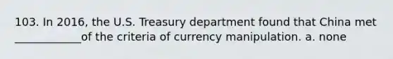 103. In 2016, the U.S. Treasury department found that China met ____________of the criteria of currency manipulation. a. none