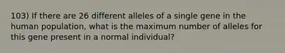 103) If there are 26 different alleles of a single gene in the human population, what is the maximum number of alleles for this gene present in a normal individual?