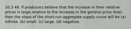 10.3 48. If producers believe that the increase in their relative prices is large relative to the increase in the general price level, then the slope of the short-run aggregate supply curve will be (a) infinite. (b) small. (c) large. (d) negative.