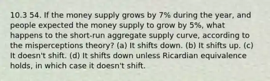 10.3 54. If the money supply grows by 7% during the year, and people expected the money supply to grow by 5%, what happens to the short-run aggregate supply curve, according to the misperceptions theory? (a) It shifts down. (b) It shifts up. (c) It doesn't shift. (d) It shifts down unless Ricardian equivalence holds, in which case it doesn't shift.