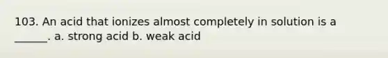 103. An acid that ionizes almost completely in solution is a ______. a. strong acid b. weak acid