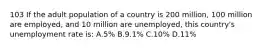 103 If the adult population of a country is 200 million, 100 million are employed, and 10 million are unemployed, this country's unemployment rate is: A.5% B.9.1% C.10% D.11%