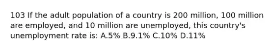 103 If the adult population of a country is 200 million, 100 million are employed, and 10 million are unemployed, this country's unemployment rate is: A.5% B.9.1% C.10% D.11%