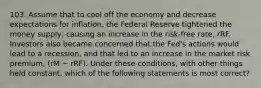 103. Assume that to cool off the economy and decrease expectations for inflation, the Federal Reserve tightened the money supply, causing an increase in the risk-free rate, rRF. Investors also became concerned that the Fed's actions would lead to a recession, and that led to an increase in the market risk premium, (rM − rRF). Under these conditions, with other things held constant, which of the following statements is most correct?