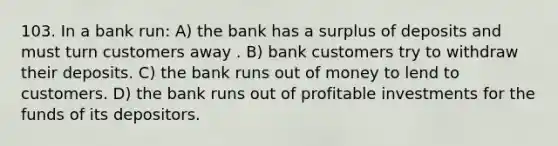 103. In a bank run: A) the bank has a surplus of deposits and must turn customers away . B) bank customers try to withdraw their deposits. C) the bank runs out of money to lend to customers. D) the bank runs out of profitable investments for the funds of its depositors.