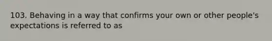 103. Behaving in a way that confirms your own or other people's expectations is referred to as