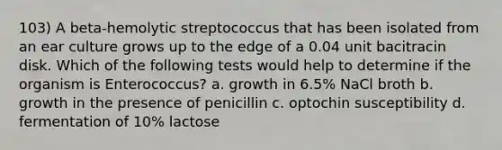 103) A beta-hemolytic streptococcus that has been isolated from an ear culture grows up to the edge of a 0.04 unit bacitracin disk. Which of the following tests would help to determine if the organism is Enterococcus? a. growth in 6.5% NaCl broth b. growth in the presence of penicillin c. optochin susceptibility d. fermentation of 10% lactose