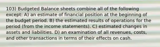 103) Budgeted Balance sheets combine all of the following except: A) an estimate of financial position at the beginning of the budget period. B) the estimated results of operations for the period (from the income statements). C) estimated changes in assets and liabilities. D) an examination of all revenues, costs, and other transactions in terms of their effects on cash.