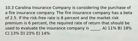 10.3 Carolina Insurance Company is considering the purchase of a fire insurance company. The fire insurance company has a beta of 2.5. If the risk-free rate is 8 percent and the market risk premium is 6 percent, the required rate of return that should be used to evaluate the insurance company is _____. A) 11% B) 18% C) 13% D) 23% E) 14%