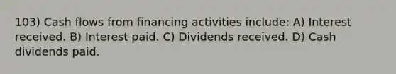 103) Cash flows from financing activities include: A) Interest received. B) Interest paid. C) Dividends received. D) Cash dividends paid.