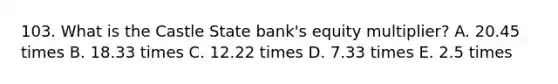 103. What is the Castle State bank's equity multiplier? A. 20.45 times B. 18.33 times C. 12.22 times D. 7.33 times E. 2.5 times