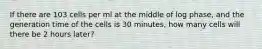 If there are 103 cells per ml at the middle of log phase, and the generation time of the cells is 30 minutes, how many cells will there be 2 hours later?