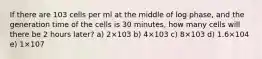 If there are 103 cells per ml at the middle of log phase, and the generation time of the cells is 30 minutes, how many cells will there be 2 hours later? a) 2×103 b) 4×103 c) 8×103 d) 1.6×104 e) 1×107