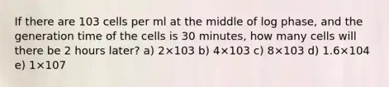 If there are 103 cells per ml at the middle of log phase, and the generation time of the cells is 30 minutes, how many cells will there be 2 hours later? a) 2×103 b) 4×103 c) 8×103 d) 1.6×104 e) 1×107