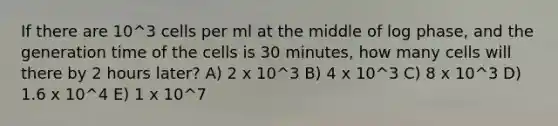 If there are 10^3 cells per ml at the middle of log phase, and the generation time of the cells is 30 minutes, how many cells will there by 2 hours later? A) 2 x 10^3 B) 4 x 10^3 C) 8 x 10^3 D) 1.6 x 10^4 E) 1 x 10^7