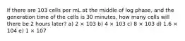 If there are 103 cells per mL at the middle of log phase, and the generation time of the cells is 30 minutes, how many cells will there be 2 hours later? a) 2 × 103 b) 4 × 103 c) 8 × 103 d) 1.6 × 104 e) 1 × 107