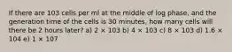 If there are 103 cells per ml at the middle of log phase, and the generation time of the cells is 30 minutes, how many cells will there be 2 hours later? a) 2 × 103 b) 4 × 103 c) 8 × 103 d) 1.6 × 104 e) 1 × 107