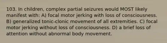 103. In children, complex partial seizures would MOST likely manifest with: A) focal motor jerking with loss of consciousness. B) generalized tonic-clonic movement of all extremities. C) focal motor jerking without loss of consciousness. D) a brief loss of attention without abnormal body movement.