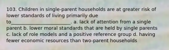 103. Children in single-parent households are at greater risk of lower standards of living primarily due to_________________________.​ a. ​lack of attention from a single parent b. ​lower moral standards that are held by single parents c. ​lack of role models and a positive reference group d. ​having fewer economic resources than two-parent households