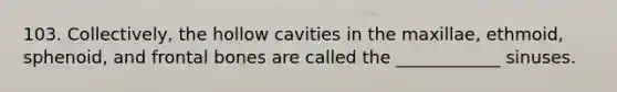 103. Collectively, the hollow cavities in the maxillae, ethmoid, sphenoid, and frontal bones are called the ____________ sinuses.