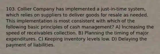 103. Collier Company has implemented a just-in-time system, which relies on suppliers to deliver goods for resale as needed. This implementation is most consistent with which of the following basic principles of cash management? A) Increasing the speed of receivables collection. B) Planning the timing of major expenditures. C) Keeping inventory levels low. D) Delaying the payment of liabilities.