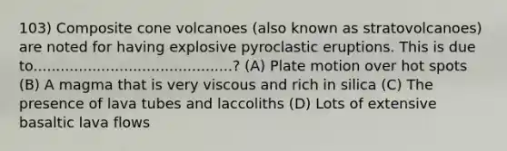 103) Composite cone volcanoes (also known as stratovolcanoes) are noted for having explosive pyroclastic eruptions. This is due to............................................? (A) Plate motion over hot spots (B) A magma that is very viscous and rich in silica (C) The presence of lava tubes and laccoliths (D) Lots of extensive basaltic lava flows