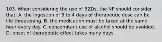 103. When considering the use of BZDs, the NP should consider that: A. the ingestion of 3 to 4 days of therapeutic dose can be life threatening. B. the medication must be taken at the same hour every day. C. concomitant use of alcohol should be avoided. D. onset of therapeutic effect takes many days.