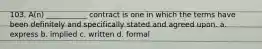 103. A(n) ___________ contract is one in which the terms have been definitely and specifically stated and agreed upon. a. express b. implied c. written d. formal