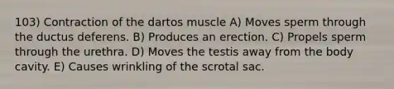 103) Contraction of the dartos muscle A) Moves sperm through the ductus deferens. B) Produces an erection. C) Propels sperm through the urethra. D) Moves the testis away from the body cavity. E) Causes wrinkling of the scrotal sac.