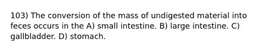 103) The conversion of the mass of undigested material into feces occurs in the A) small intestine. B) large intestine. C) gallbladder. D) stomach.