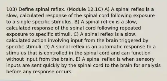 103) Define spinal reflex. (Module 12.1C) A) A spinal reflex is a slow, calculated response of the spinal cord following exposure to a single specific stimulus. B) A spinal reflex is a slow, calculated response of the spinal cord following repeated exposure to specific stimuli. C) A spinal reflex is a slow, calculated action involving input from the brain triggered by specific stimuli. D) A spinal reflex is an automatic response to a stimulus that is controlled in the spinal cord and can function without input from the brain. E) A spinal reflex is when sensory inputs are sent quickly by the spinal cord to the brain for analysis before any response occurs.