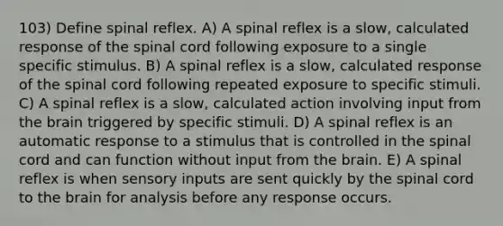 103) Define spinal reflex. A) A spinal reflex is a slow, calculated response of the spinal cord following exposure to a single specific stimulus. B) A spinal reflex is a slow, calculated response of the spinal cord following repeated exposure to specific stimuli. C) A spinal reflex is a slow, calculated action involving input from the brain triggered by specific stimuli. D) A spinal reflex is an automatic response to a stimulus that is controlled in the spinal cord and can function without input from the brain. E) A spinal reflex is when sensory inputs are sent quickly by the spinal cord to the brain for analysis before any response occurs.