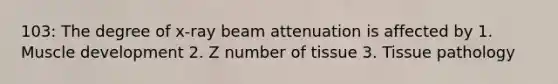 103: The degree of x-ray beam attenuation is affected by 1. Muscle development 2. Z number of tissue 3. Tissue pathology