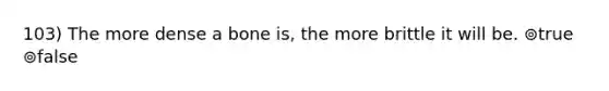 103) The more dense a bone is, the more brittle it will be. ⊚true ⊚false