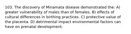 103. The discovery of Minamata disease demonstrated the: A) greater vulnerability of males than of females. B) effects of cultural differences in birthing practices. C) protective value of the placenta. D) detrimental impact environmental factors can have on prenatal development.