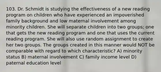 103. Dr. Schmidt is studying the effectiveness of a new reading program on children who have experienced an impoverished family background and low maternal involvement among minority children. She will separate children into two groups; one that gets the new reading program and one that uses the current reading program. She will also use random assignment to create her two groups. The groups created in this manner would NOT be comparable with regard to which characteristic? A) minority status B) maternal involvement C) family income level D) paternal education level