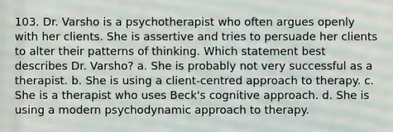 103. Dr. Varsho is a psychotherapist who often argues openly with her clients. She is assertive and tries to persuade her clients to alter their patterns of thinking. Which statement best describes Dr. Varsho? a. She is probably not very successful as a therapist. b. She is using a client-centred approach to therapy. c. She is a therapist who uses Beck's cognitive approach. d. She is using a modern psychodynamic approach to therapy.