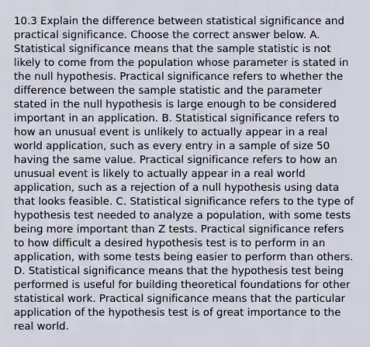 10.3 Explain the difference between statistical significance and practical significance. Choose the correct answer below. A. Statistical significance means that the sample statistic is not likely to come from the population whose parameter is stated in the null hypothesis. Practical significance refers to whether the difference between the sample statistic and the parameter stated in the null hypothesis is large enough to be considered important in an application. B. Statistical significance refers to how an unusual event is unlikely to actually appear in a real world​ application, such as every entry in a sample of size 50 having the same value. Practical significance refers to how an unusual event is likely to actually appear in a real world​ application, such as a rejection of a null hypothesis using data that looks feasible. C. Statistical significance refers to the type of hypothesis test needed to analyze a​ population, with some tests being more important than Z tests. Practical significance refers to how difficult a desired hypothesis test is to perform in an​ application, with some tests being easier to perform than others. D. Statistical significance means that the hypothesis test being performed is useful for building theoretical foundations for other statistical work. Practical significance means that the particular application of the hypothesis test is of great importance to the real world.