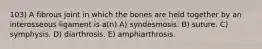 103) A fibrous joint in which the bones are held together by an interosseous ligament is a(n) A) syndesmosis. B) suture. C) symphysis. D) diarthrosis. E) amphiarthrosis.