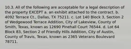 10.3. All of the following are acceptable for a legal description of the property EXCEPT a. an exhibit attached to the contract. b. 4092 Terrace Ct., Dallas, TX 75211. c. Lot 140 Block 3, Section 2 of Wedgewood Terrace Addition, City of Lakeview, County of Smith, Texas, known as 12690 Pinehall Court 76544. d. Lot 64 Block 83, Section 2 of Friendly Hills Addition, City of Austin, County of Travis, Texas, known as 2365 Veterans Boulevard 78711.