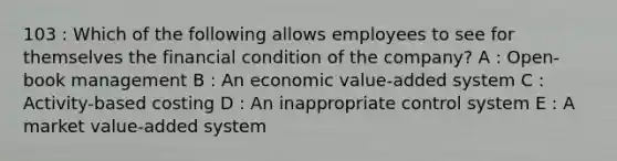 103 : Which of the following allows employees to see for themselves the financial condition of the company? A : Open-book management B : An economic value-added system C : Activity-based costing D : An inappropriate control system E : A market value-added system