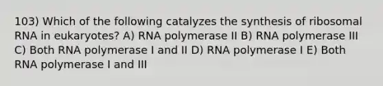 103) Which of the following catalyzes the synthesis of ribosomal RNA in eukaryotes? A) RNA polymerase II B) RNA polymerase III C) Both RNA polymerase I and II D) RNA polymerase I E) Both RNA polymerase I and III