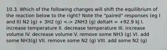 10.3. Which of the following changes will shift the equilibrium of the reaction below to the right? Note the "paired" responses (eg I and II) N2 (g) + 3H2 (g) 2NH3 (g) deltaH = +92.9 kJ I. increase temperature II. decrease temperature III. increase volume IV. decrease volume V. remove some NH3 (g) VI. add some NH3(g) VII. remove some N2 (g) VIII. add some N2 (g)