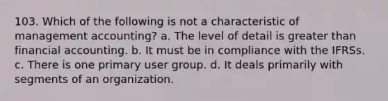 103. Which of the following is not a characteristic of management accounting? a. The level of detail is greater than financial accounting. b. It must be in compliance with the IFRSs. c. There is one primary user group. d. It deals primarily with segments of an organization.