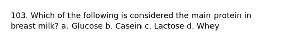 103. Which of the following is considered the main protein in breast milk? a. Glucose b. Casein c. Lactose d. Whey