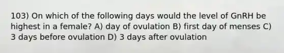 103) On which of the following days would the level of GnRH be highest in a female? A) day of ovulation B) first day of menses C) 3 days before ovulation D) 3 days after ovulation