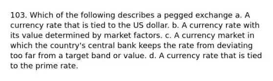 103. Which of the following describes a pegged exchange a. A currency rate that is tied to the US dollar. b. A currency rate with its value determined by market factors. c. A currency market in which the country's central bank keeps the rate from deviating too far from a target band or value. d. A currency rate that is tied to the prime rate.