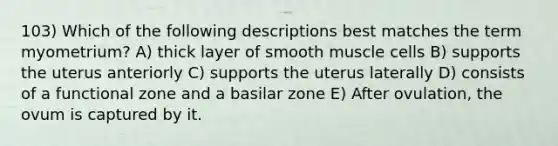 103) Which of the following descriptions best matches the term myometrium? A) thick layer of smooth muscle cells B) supports the uterus anteriorly C) supports the uterus laterally D) consists of a functional zone and a basilar zone E) After ovulation, the ovum is captured by it.