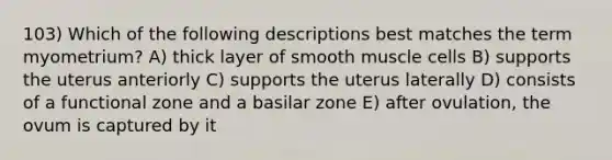 103) Which of the following descriptions best matches the term myometrium? A) thick layer of smooth muscle cells B) supports the uterus anteriorly C) supports the uterus laterally D) consists of a functional zone and a basilar zone E) after ovulation, the ovum is captured by it