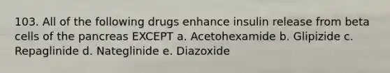 103. All of the following drugs enhance insulin release from beta cells of the pancreas EXCEPT a. Acetohexamide b. Glipizide c. Repaglinide d. Nateglinide e. Diazoxide